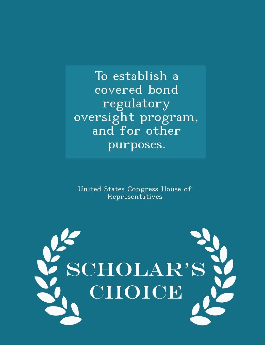 To Establish a Covered Bond Regulatory Oversight Program, and for Other Purposes. - Scholar's Choice Edition Politics & History