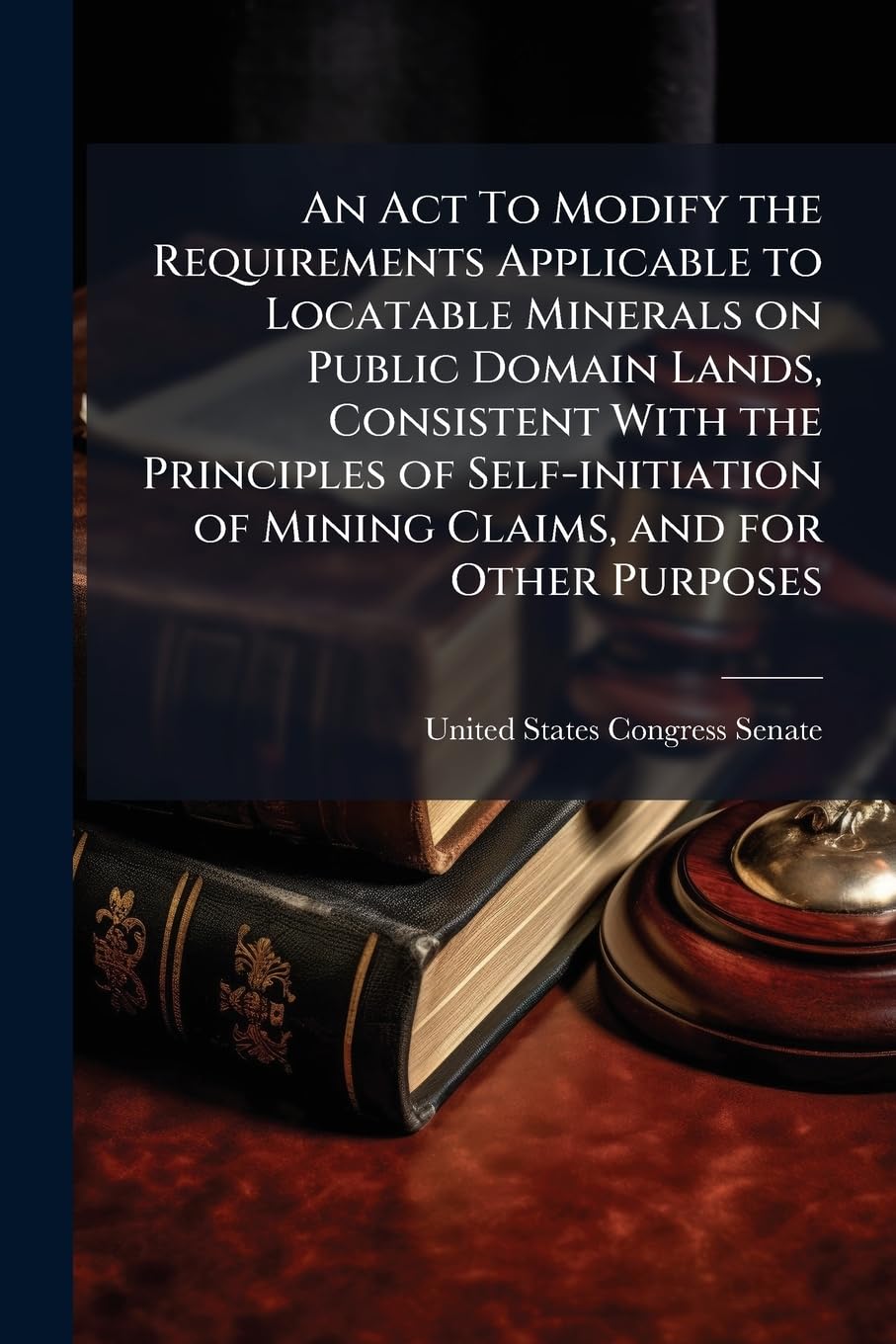 An ACT to Modify the Requirements Applicable to Locatable Minerals on Public Domain Lands, Consistent with the Principles of Self-Initiation of Mining Claims, and for Other Purposes. - Scholar's Choice Edition Politics & History
