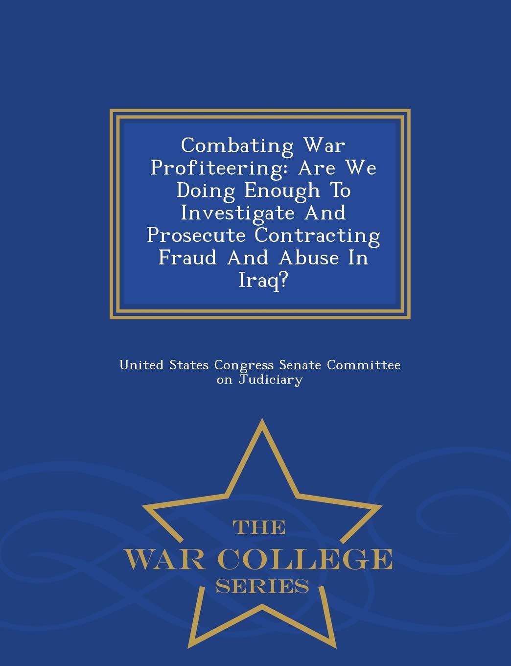 Combating War Profiteering: Are We Doing Enough to Investigate and Prosecute Contracting Fraud and Abuse in Iraq? - War College Series Politics & History