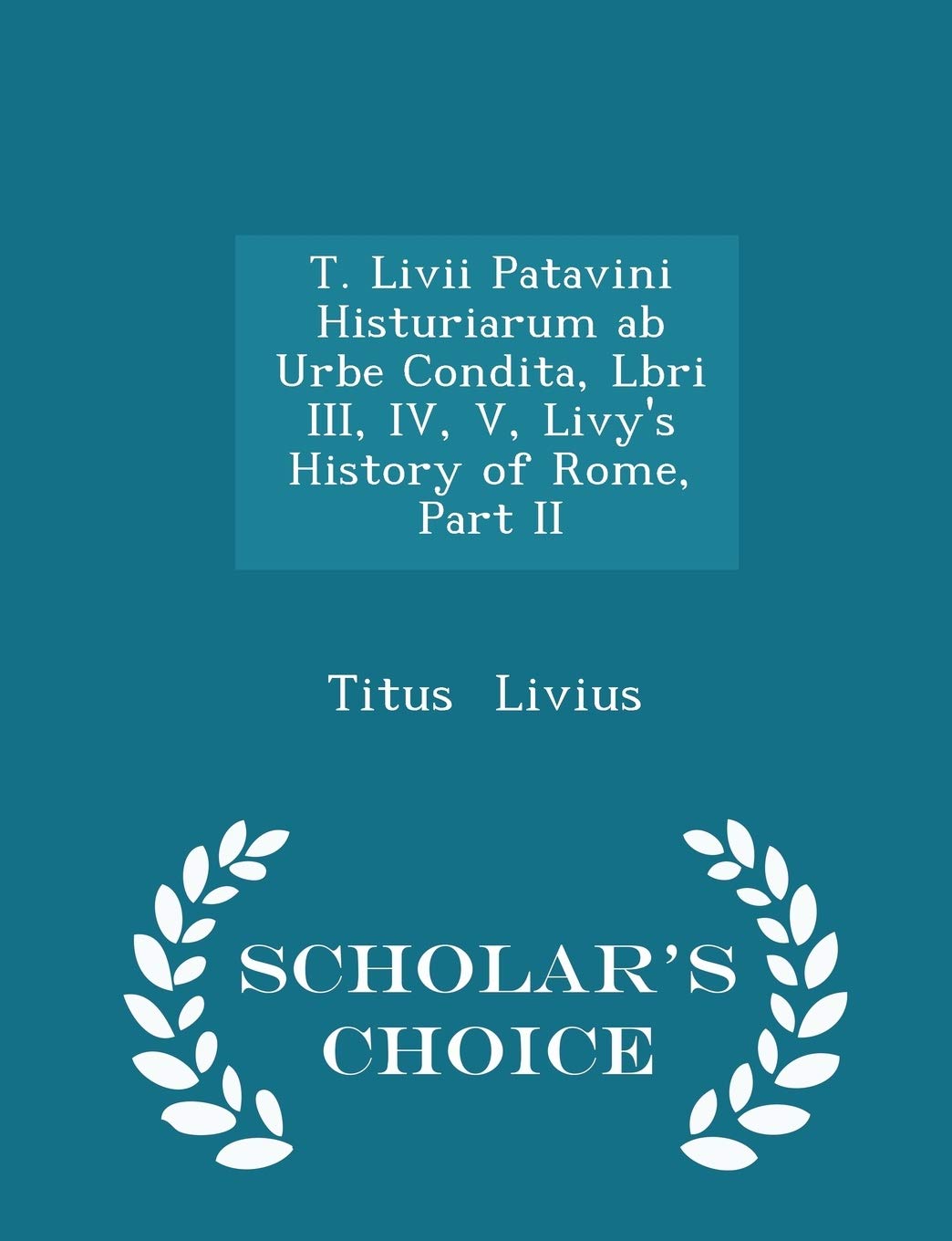 T. LIVII Patavini Histuriarum AB Urbe Condita, Lbri III, IV, V, Livy's History of Rome, Part II - Scholar's Choice Edition Politics & History