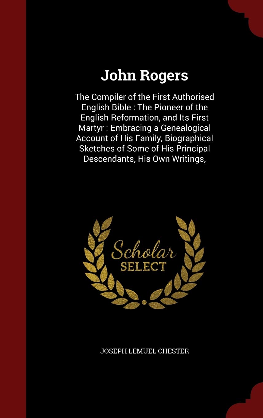 John Rogers: The Compiler of the First Authorised English Bible: The Pioneer of the English Reformation, and Its First Martyr: Embracing a ... His Principal Descendants, His Own Writings, Memories