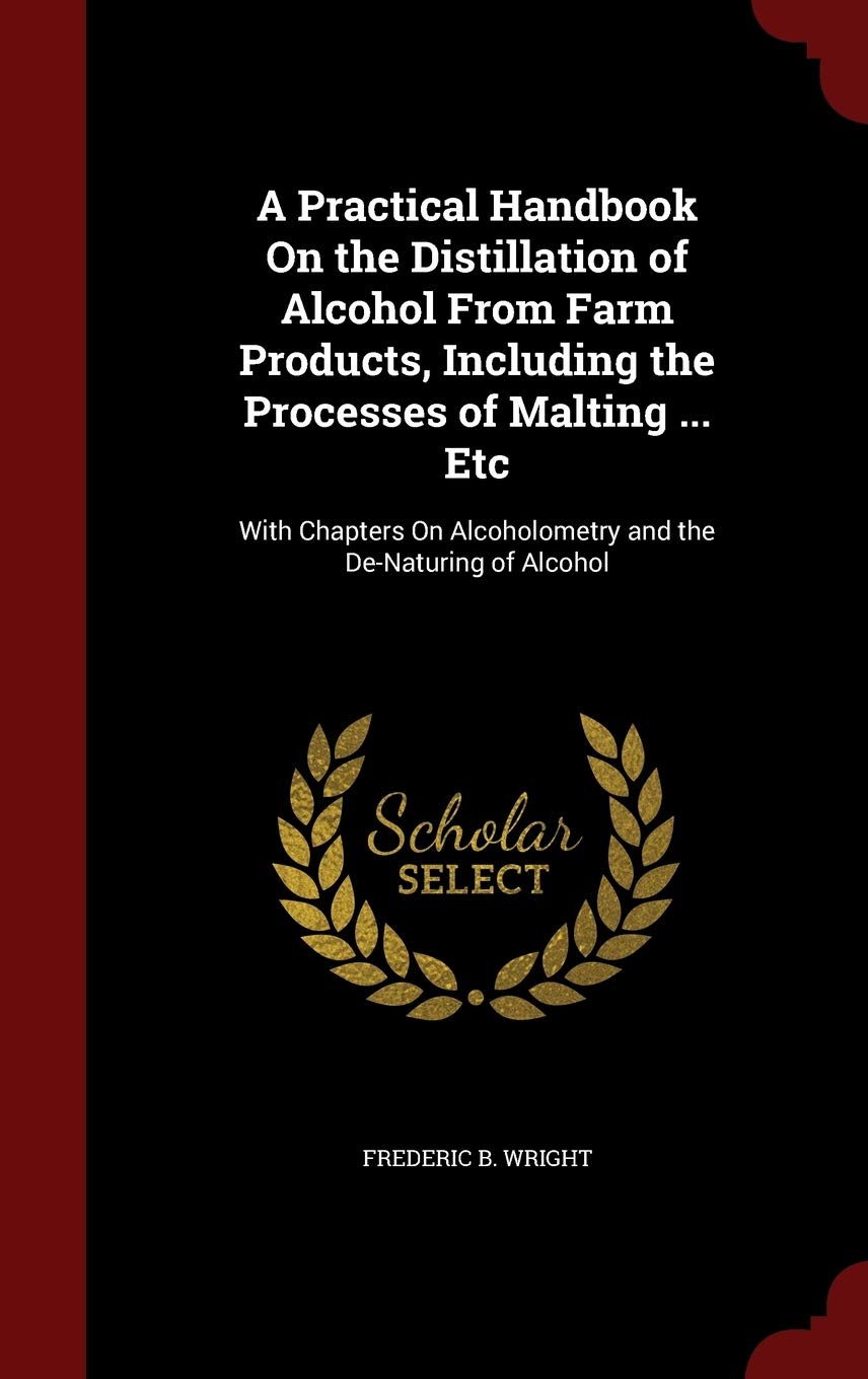 A Practical Handbook on the Distillation of Alcohol from Farm Products, Including the Processes of Malting ... Etc: With Chapters on Alcoholometry and the De-Naturing of Alcohol Politics & History