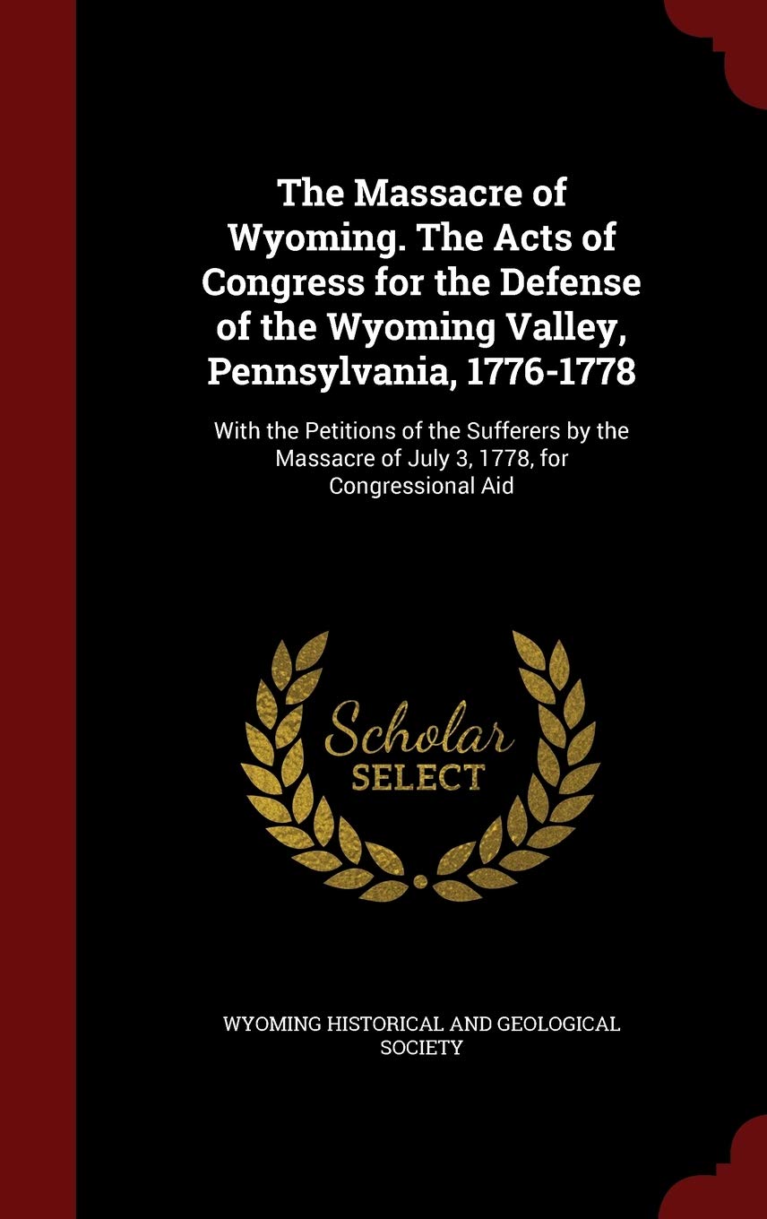 The Massacre of Wyoming. the Acts of Congress for the Defense of the Wyoming Valley, Pennsylvania, 1776-1778: With the Petitions of the Sufferers by the Massacre of July 3, 1778, for Congressional Aid Politics & History
