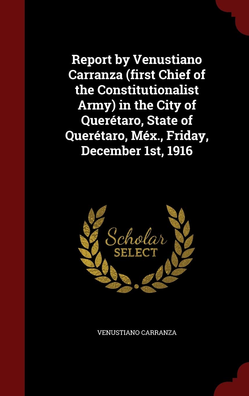 Report by Venustiano Carranza (First Chief of the Constitutionalist Army) in the City of Querétaro, State of Querétaro, Méx., Friday, December 1st, 1916 Social Sciences