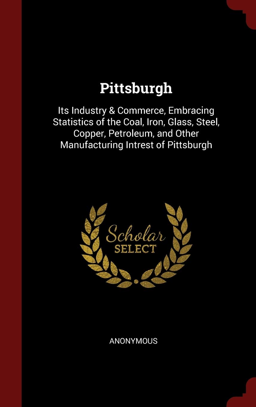 Pittsburgh: Its Industry & Commerce, Embracing Statistics of the Coal, Iron, Glass, Steel, Copper, Petroleum, and Other Manufacturing Intrest of Pittsburgh Politics & History