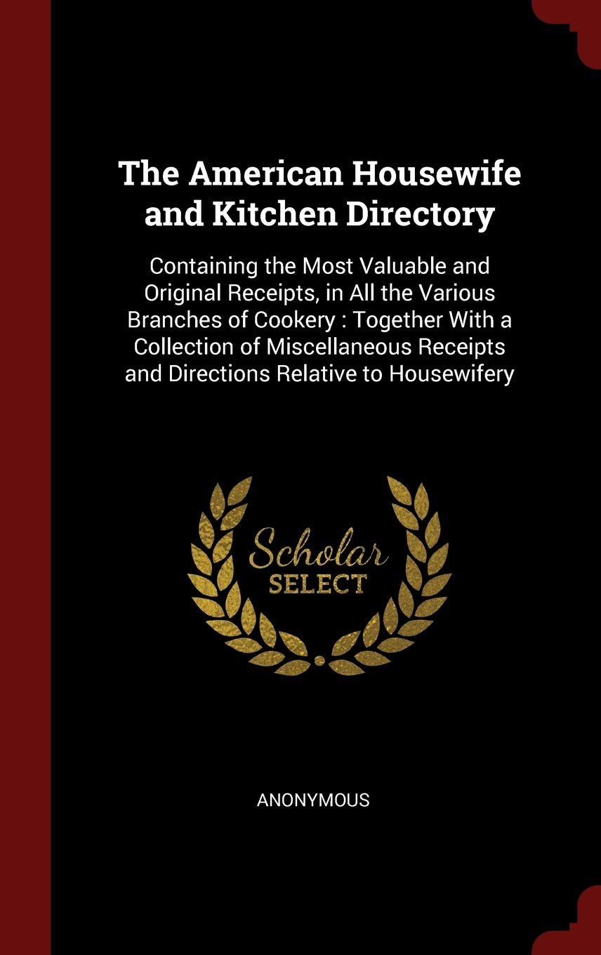 The American Housewife and Kitchen Directory: Containing the Most Valuable and Original Receipts, in All the Various Branches of Cookery: Together ... and Directions Relative to Housewifery Leisure, Home & Garden