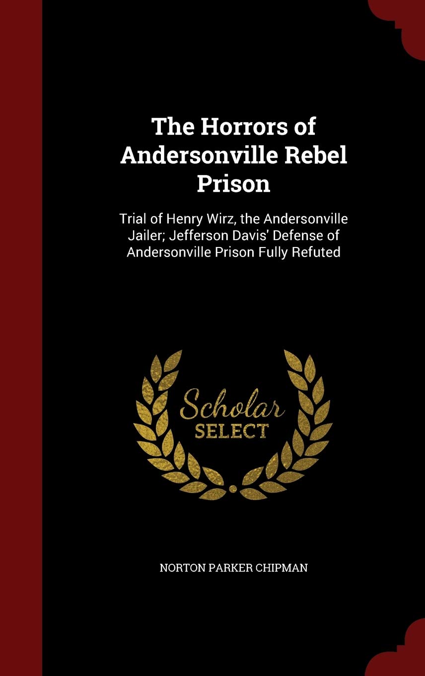 The Horrors of Andersonville Rebel Prison: Trial of Henry Wirz, the Andersonville Jailer; Jefferson Davis' Defense of Andersonville Prison Fully Refuted Memories