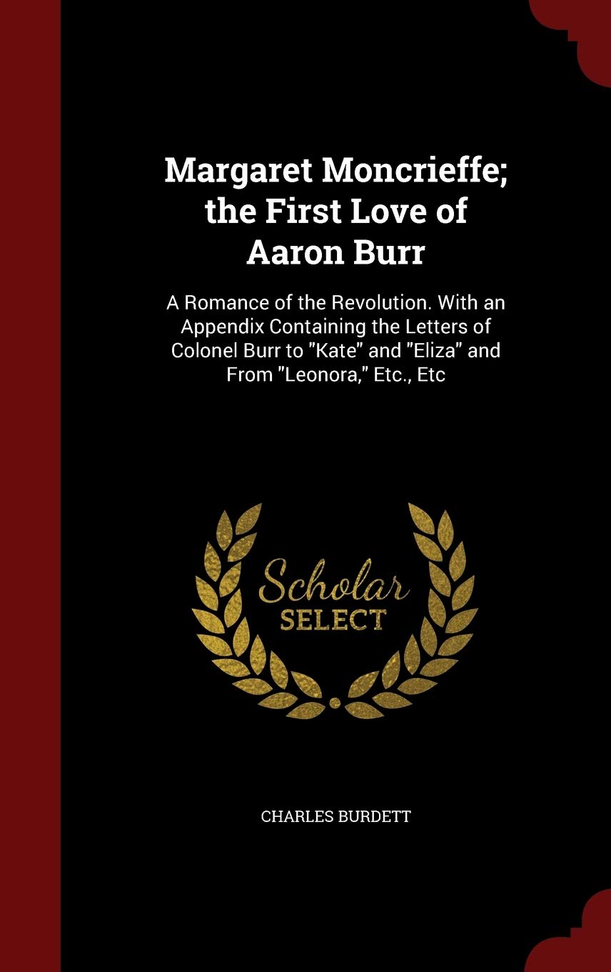 Margaret Moncrieffe; The First Love of Aaron Burr: A Romance of the Revolution. with an Appendix Containing the Letters of Colonel Burr to Kate and Eliza and from Leonora, Etc., Etc Memories