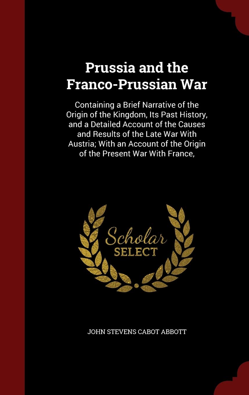 Prussia and the Franco-Prussian War: Containing a Brief Narrative of the Origin of the Kingdom, Its Past History, and a Detailed Account of the Causes ... of the Origin of the Present War with France, Contemporary literature Books