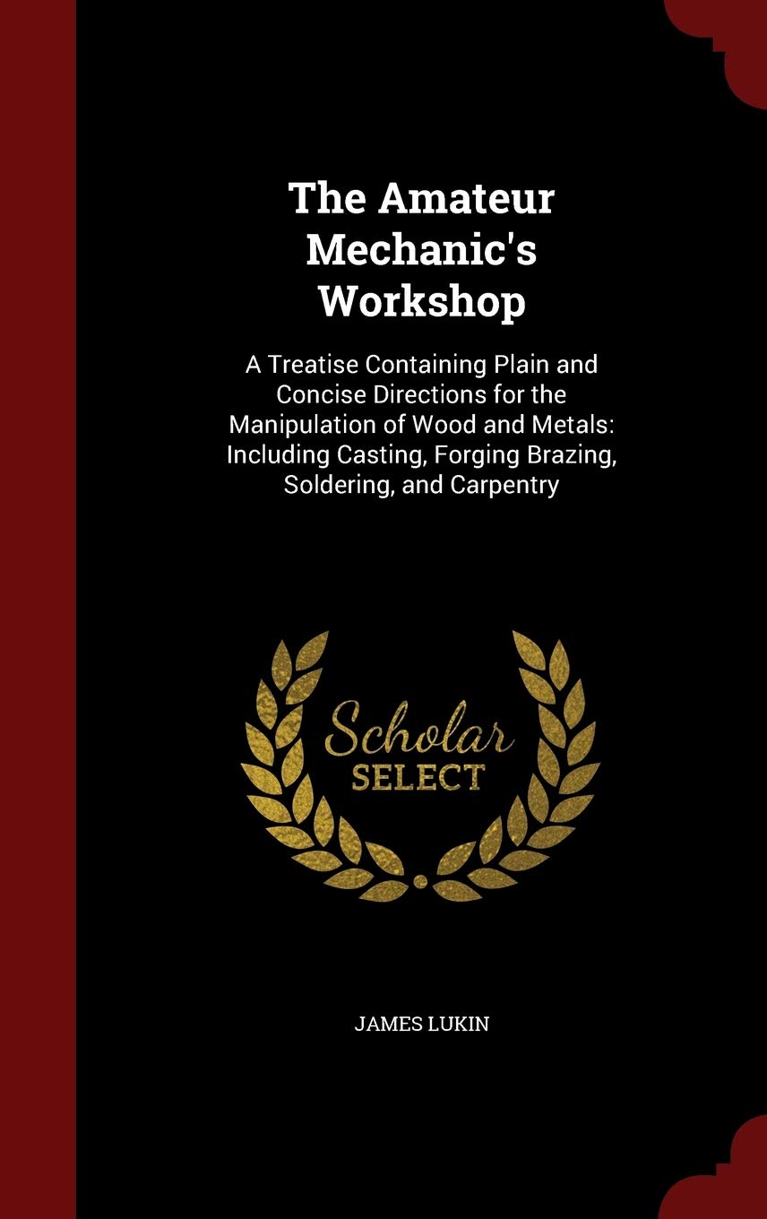 The Amateur Mechanic's Workshop: A Treatise Containing Plain and Concise Directions for the Manipulation of Wood and Metals: Including Casting, Forging Brazing, Soldering, and Carpentry Hobbies & Crafts