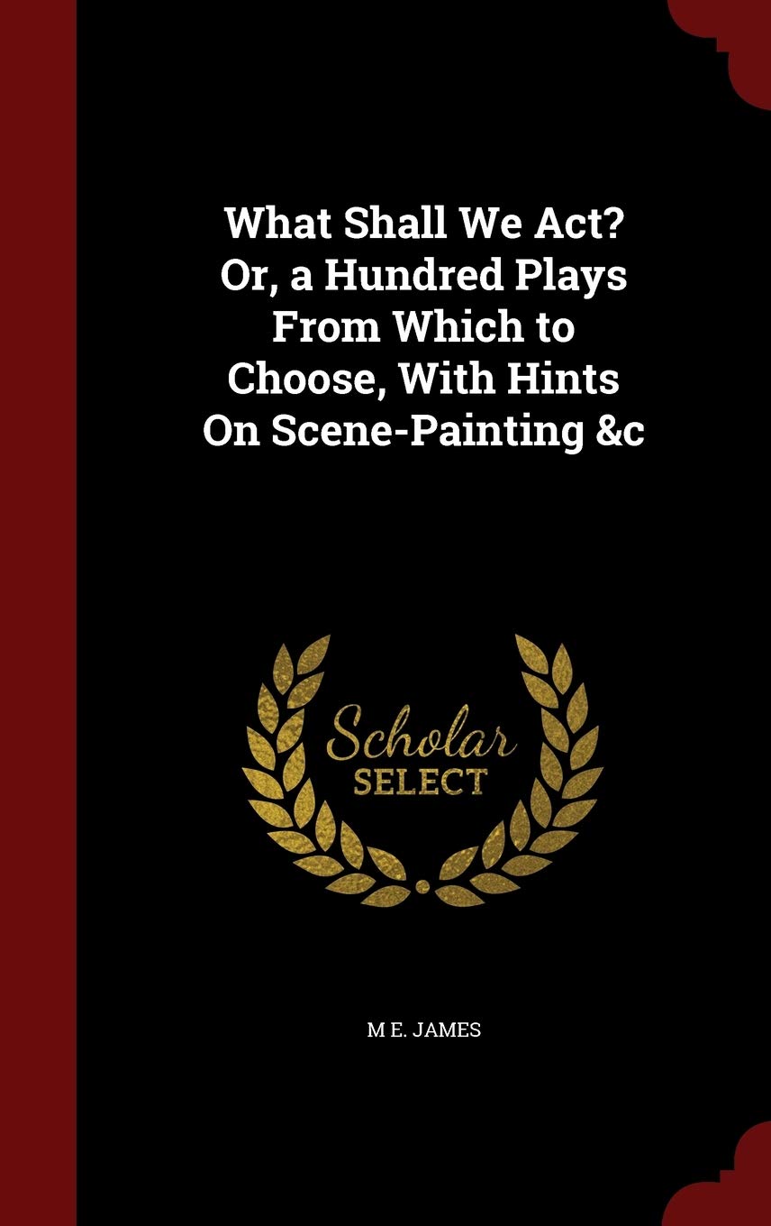 What Shall We Act? Or, a Hundred Plays from Which to Choose, with Hints on Scene-Painting &c Politics & History