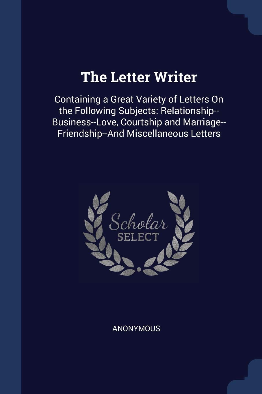 The Letter Writer: Containing a Great Variety of Letters On the Following Subjects: Relationship--Business--Love, Courtship and Marriage--Friendship--And Miscellaneous Letters Business, Finance & Career