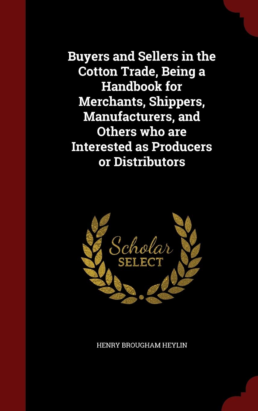 Buyers and Sellers in the Cotton Trade, Being a Handbook for Merchants, Shippers, Manufacturers, and Others Who Are Interested as Producers or Distributors Politics & History