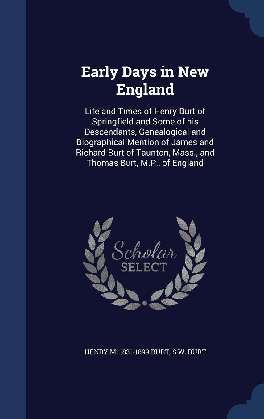 Early Days in New England: Life and Times of Henry Burt of Springfield and Some of his Descendants, Genealogical and Biographical Mention of James and ... Mass., and Thomas Burt, M.P., of England Politics & History