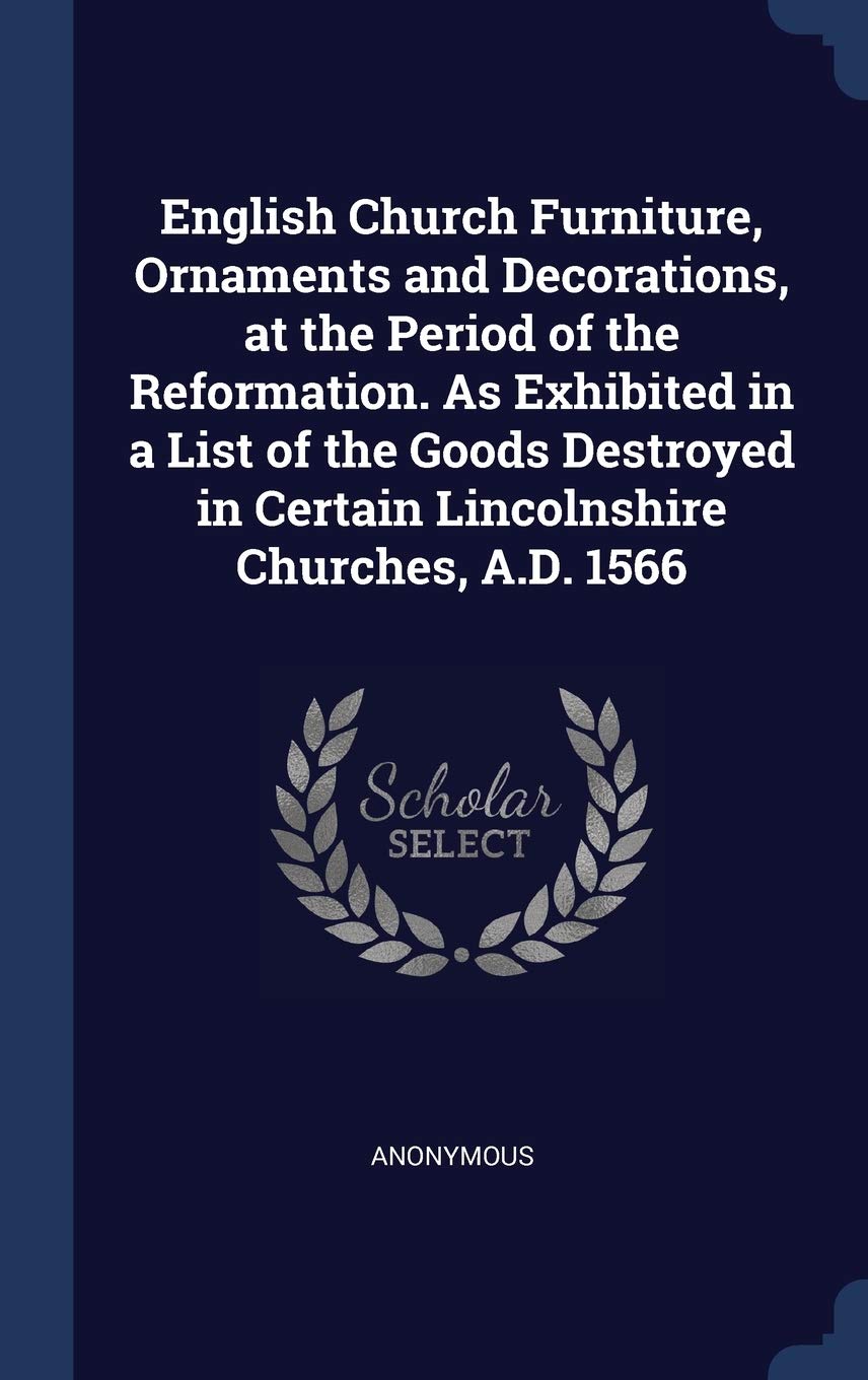 English Church Furniture, Ornaments and Decorations, at the Period of the Reformation. As Exhibited in a List of the Goods Destroyed in Certain Lincolnshire Churches, A.D. 1566 Politics & History
