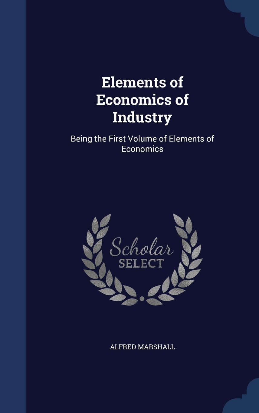 Elements of Economics of Industry: Being the First Volume of Elements of Economics Politics & History