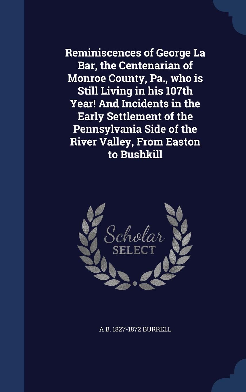 Reminiscences of George La Bar, the Centenarian of Monroe County, Pa., who is Still Living in his 107th Year! And Incidents in the Early Settlement of ... of the River Valley, From Easton to Bushkill Politics & History