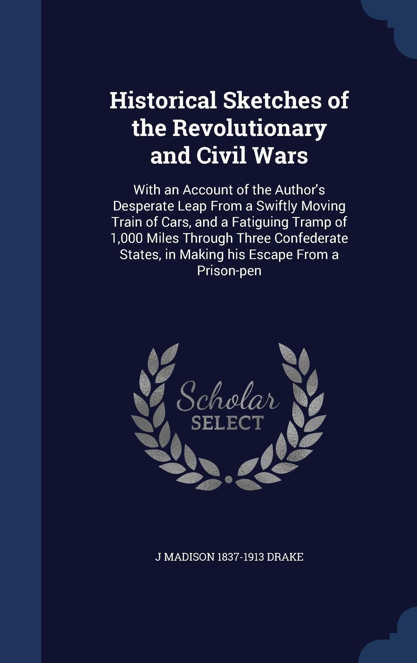 Historical Sketches of the Revolutionary and Civil Wars: With an Account of the Author's Desperate Leap from a Swiftly Moving Train of Cars, and a ... in Making His Escape from a Prison-Pen Politics & History