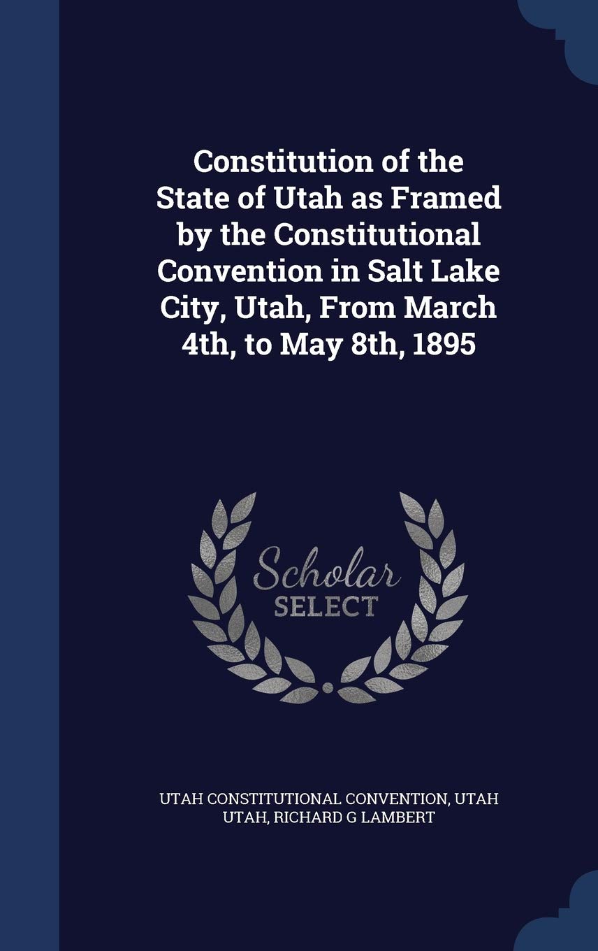 Constitution of the State of Utah as Framed by the Constitutional Convention in Salt Lake City, Utah, From March 4th, to May 8th, 1895 Politics & History
