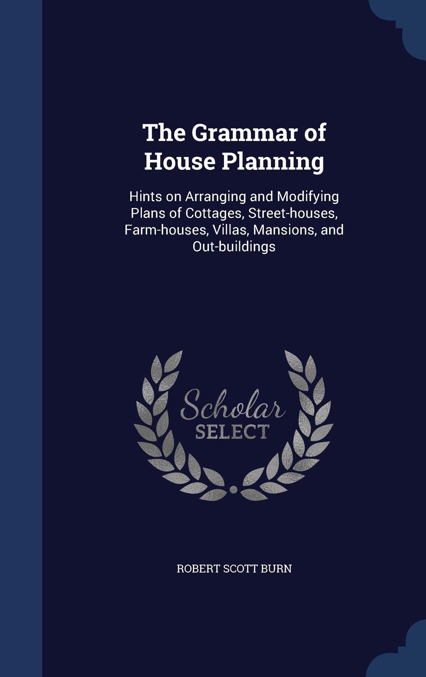 The Grammar of House Planning: Hints on Arranging and Modifying Plans of Cottages, Street-houses, Farm-houses, Villas, Mansions, and Out-buildings Architecture