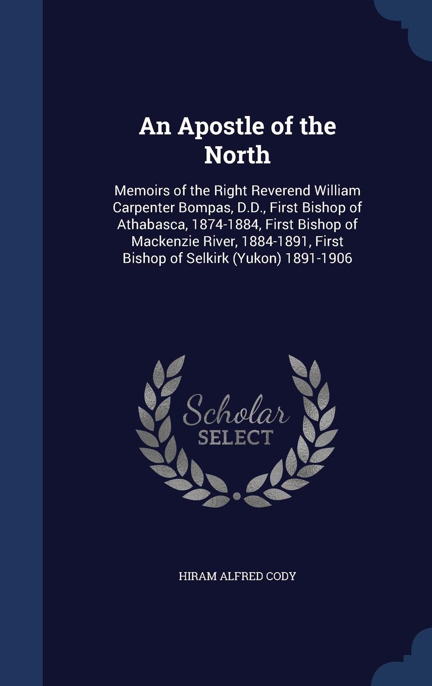 An Apostle of the North: Memoirs of the Right Reverend William Carpenter Bompas, D.D., First Bishop of Athabasca, 1874-1884, First Bishop of Mackenzie ... First Bishop of Selkirk (Yukon) 1891-1906 Memories