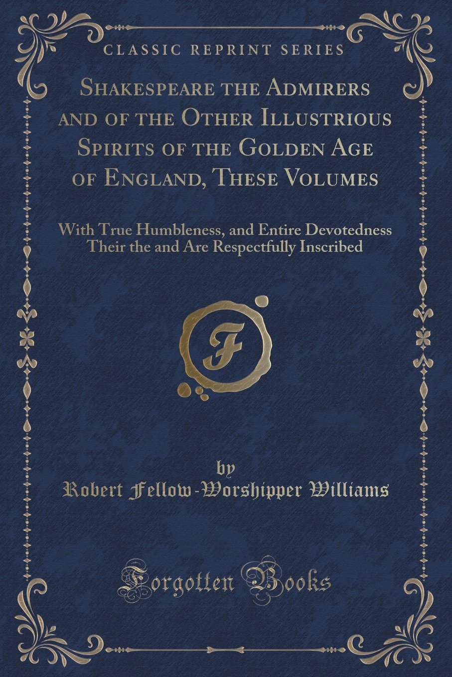 Shakespeare the Admirers and of the Other Illustrious Spirits of the Golden Age of England, These Volumes: With True Humbleness, and Entire ... Are Respectfully Inscribed (Classic Reprint) Novels & Short Stories