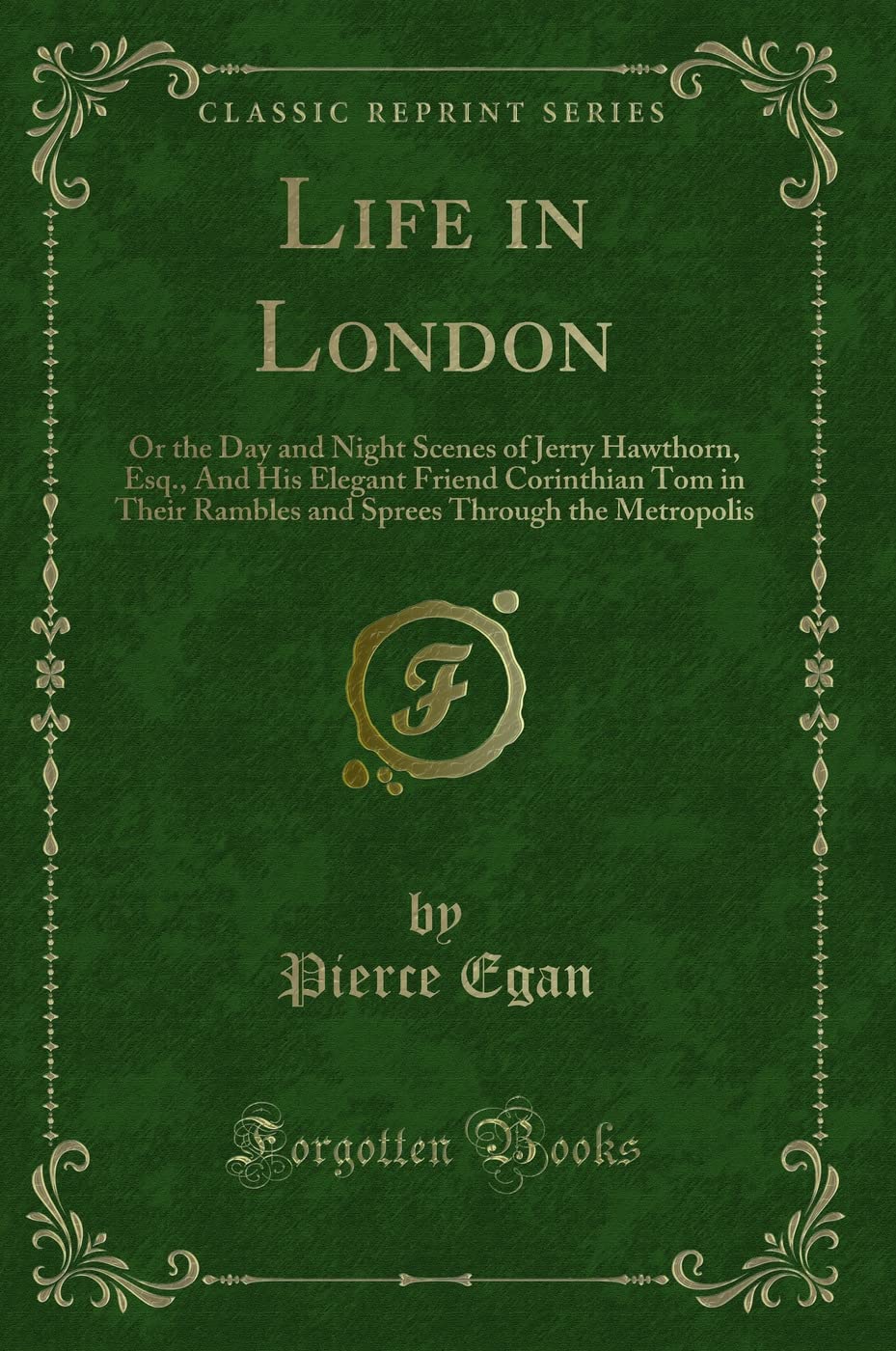 Life in London (Classic Reprint): Or the Day and Night Scenes of Jerry Hawthorn, Esq., And His Elegant Friend Corinthian Tom in Their Rambles and ... Through the Metropolis (Classic Reprint) Novels & Short Stories