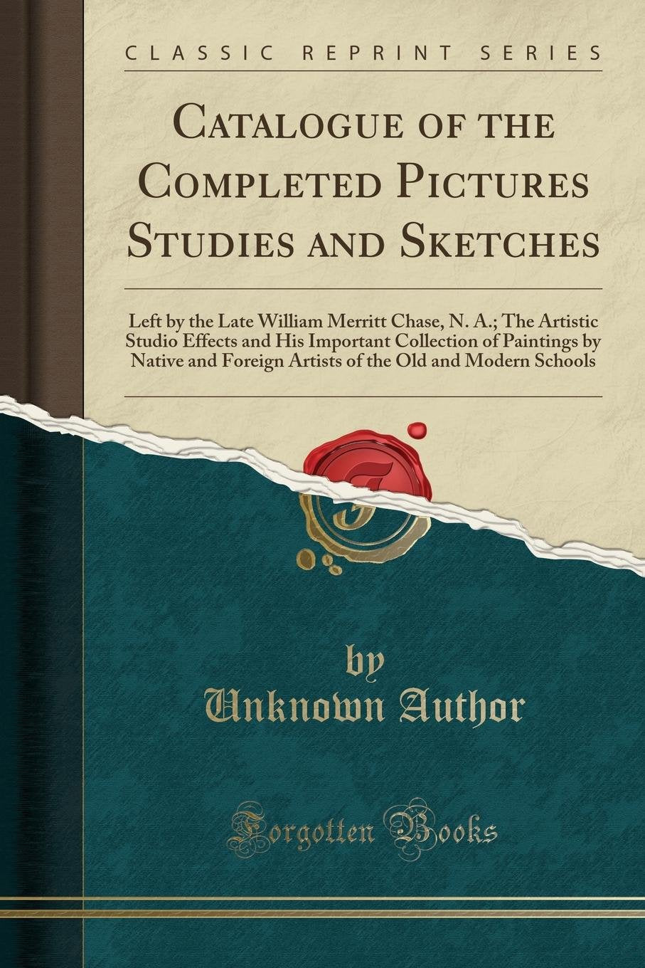 Catalogue of the Completed Pictures Studies and Sketches: Left by the Late William Merritt Chase, N. A.; The Artistic Studio Effects and His ... the Old and Modern Schools (Classic Reprint) Social Sciences