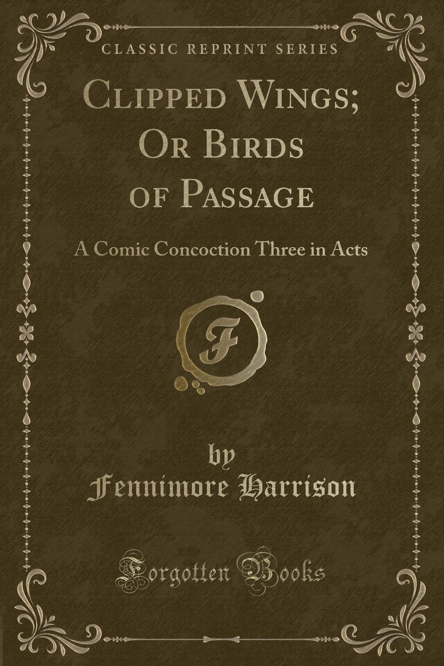 Clipped Wings; Or Birds of Passage: A Comic Concoction Three in Acts (Classic Reprint) Novels & Short Stories