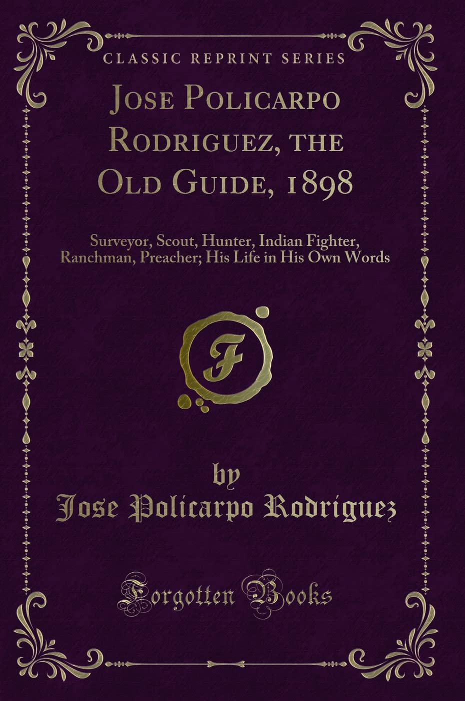 Jose Policarpo Rodriguez, the Old Guide, 1898 (Classic Reprint): Surveyor, Scout, Hunter, Indian Fighter, Ranchman, Preacher; His Life in His Own ... His Life in His Own Words (Classic Reprint) Novels & Short Stories