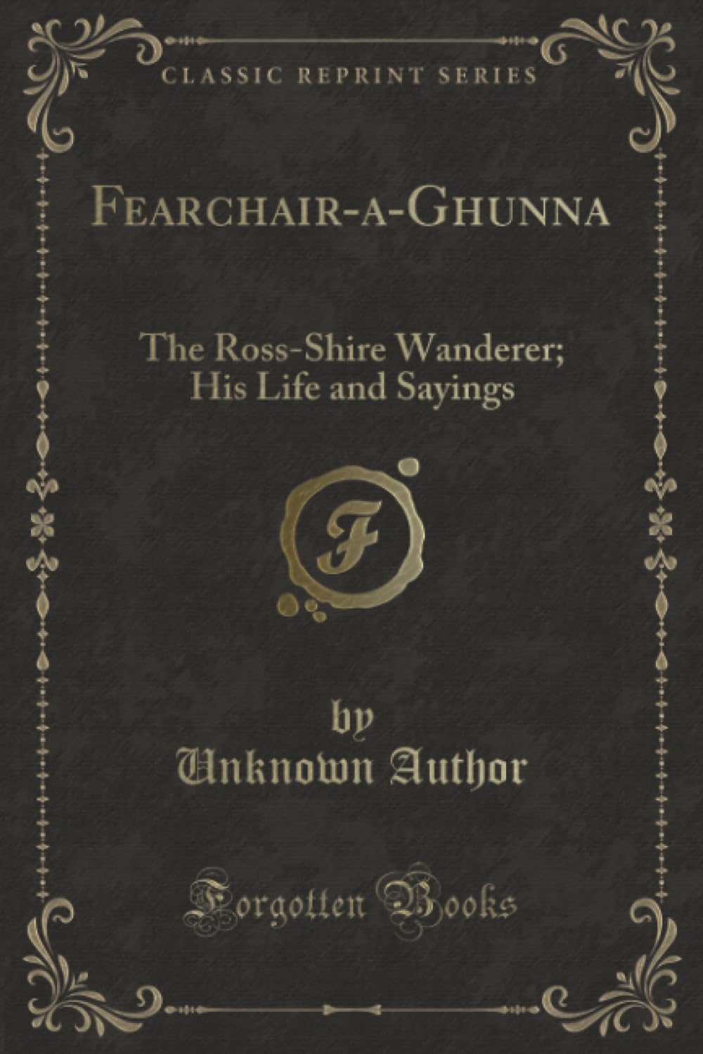 Fearchair-a-Ghunna (Classic Reprint): The Ross-Shire Wanderer; His Life and Sayings: The Ross-Shire Wanderer; His Life and Sayings (Classic Reprint) Novels & Short Stories