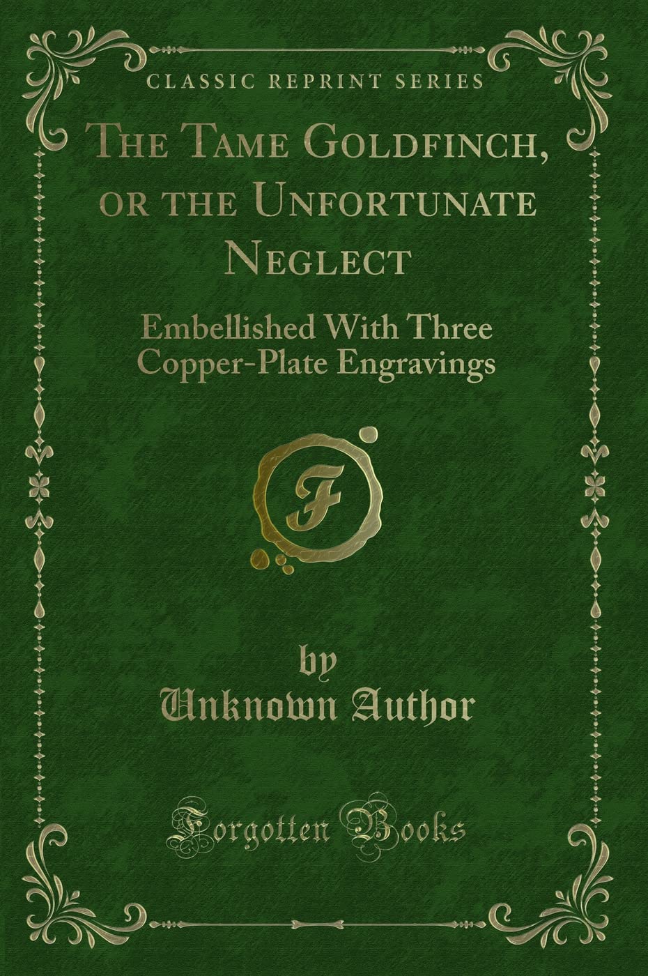 The Tame Goldfinch, or the Unfortunate Neglect: Embellished With Three Copper-Plate Engravings (Classic Reprint) Novels & Short Stories