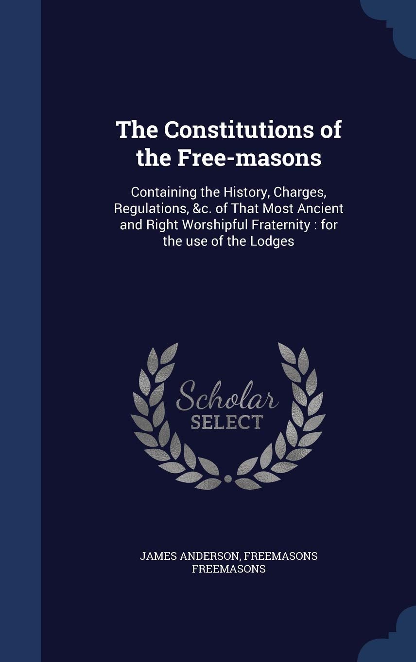 The Constitutions of the Free-masons: Containing the History, Charges, Regulations, &c. of That Most Ancient and Right Worshipful Fraternity: for the use of the Lodges Social Sciences