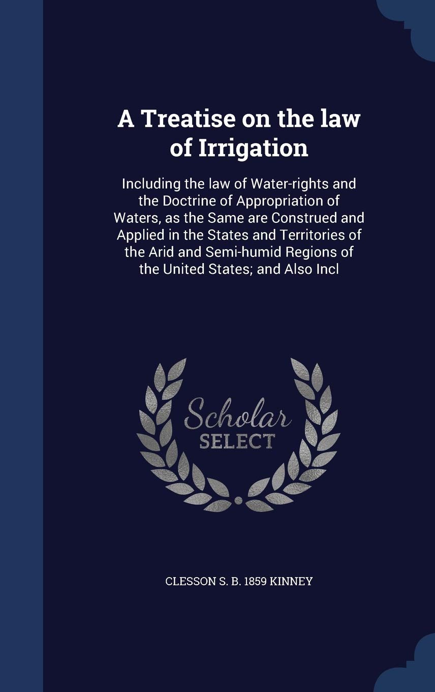 A Treatise on the Law of Irrigation: Including the Law of Water-Rights and the Doctrine of Appropriation of Waters, as the Same Are Construed and ... Regions of the United States; And Also Incl Politics & History
