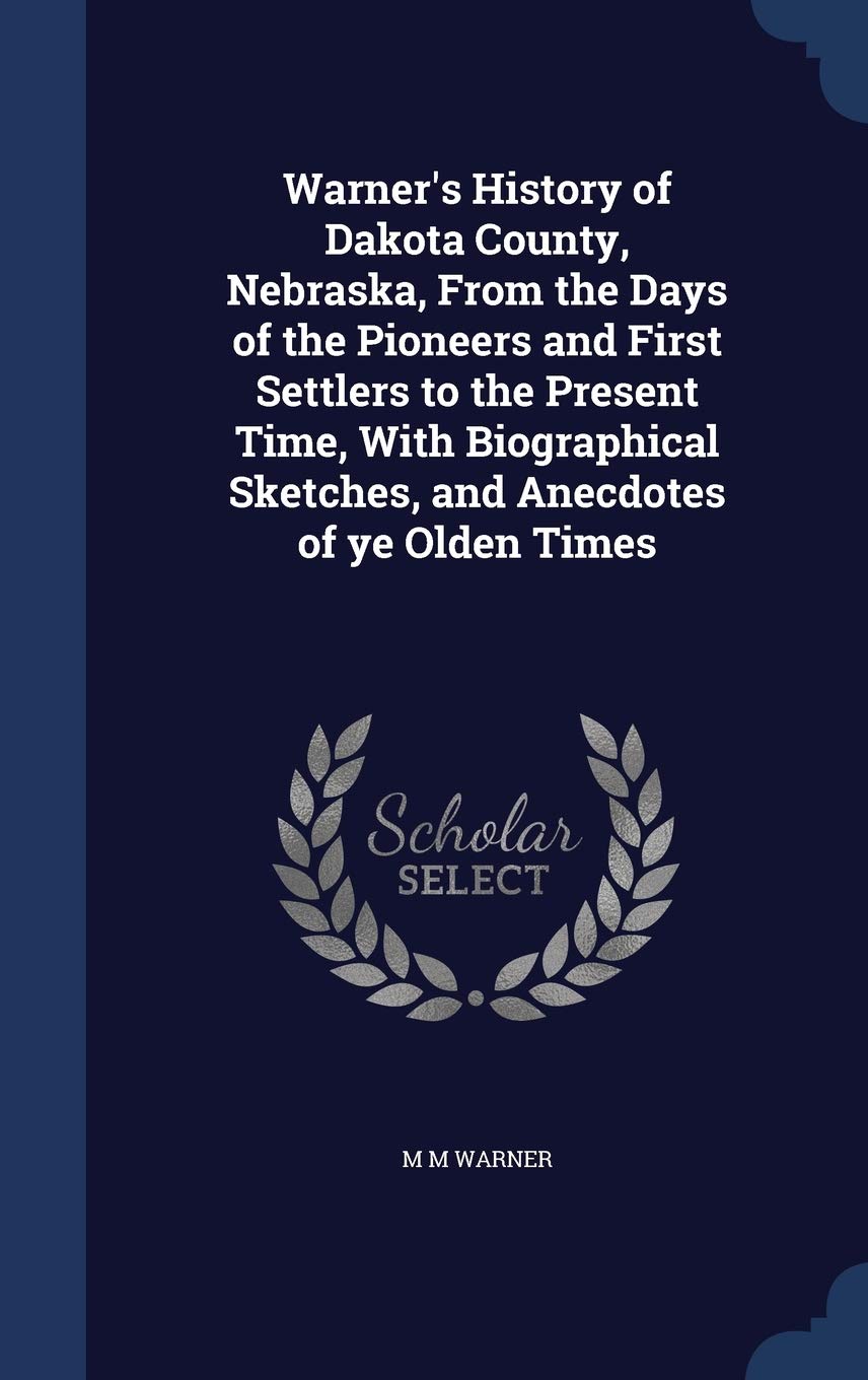 Warner's History of Dakota County, Nebraska, From the Days of the Pioneers and First Settlers to the Present Time, With Biographical Sketches, and Anecdotes of ye Olden Times Reference Books