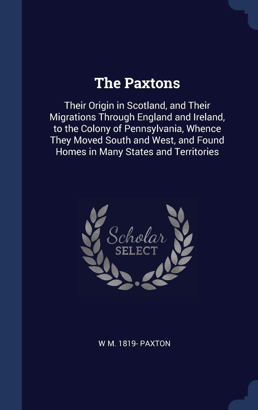 The Paxtons: Their Origin in Scotland, and Their Migrations Through England and Ireland, to the Colony of Pennsylvania, Whence They Moved South and West, and Found Homes in Many States and Territories Politics & History