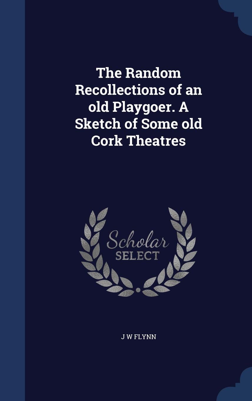 The Random Recollections of an old Playgoer. A Sketch of Some old Cork Theatres Politics & History