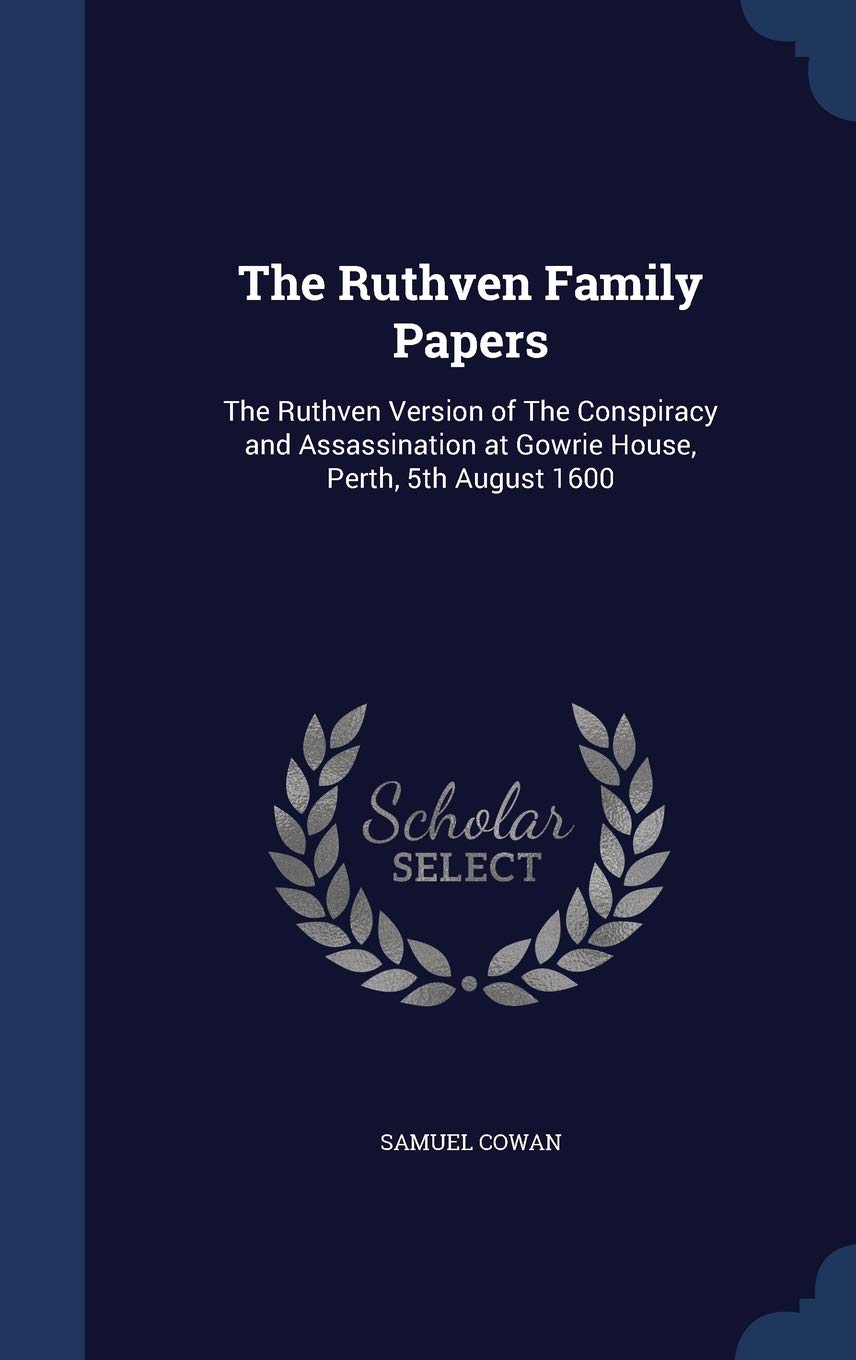 The Ruthven Family Papers: The Ruthven Version of The Conspiracy and Assassination at Gowrie House, Perth, 5th August 1600 Politics & History