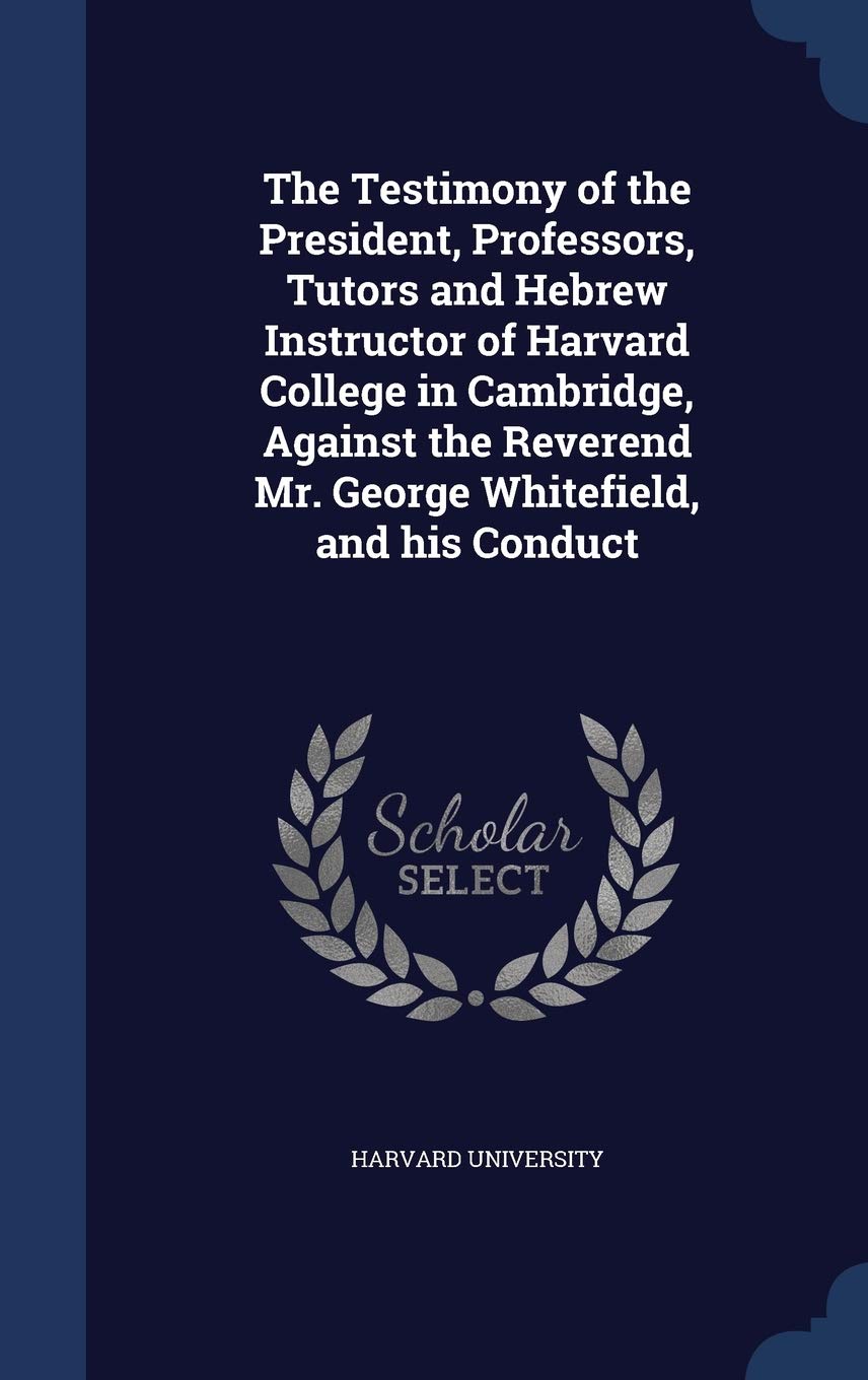 The Testimony of the President, Professors, Tutors and Hebrew Instructor of Harvard College in Cambridge, Against the Reverend Mr. George Whitefield, and his Conduct Politics & History