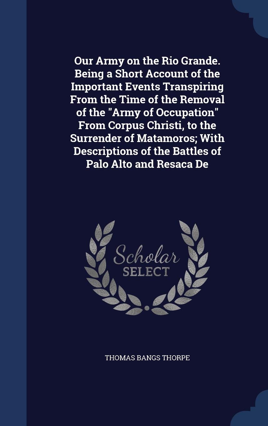 Our Army on the Rio Grande. Being a Short Account of the Important Events Transpiring From the Time of the Removal of the "Army of Occupation" From ... of the Battles of Palo Alto and Resaca De Politics & History