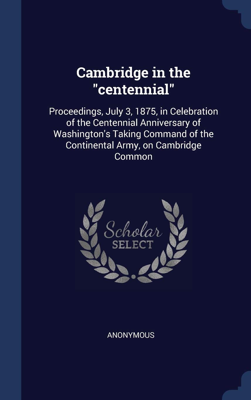 Cambridge in the centennial: Proceedings, July 3, 1875, in Celebration of the Centennial Anniversary of Washington's Taking Command of the Continen Politics & History
