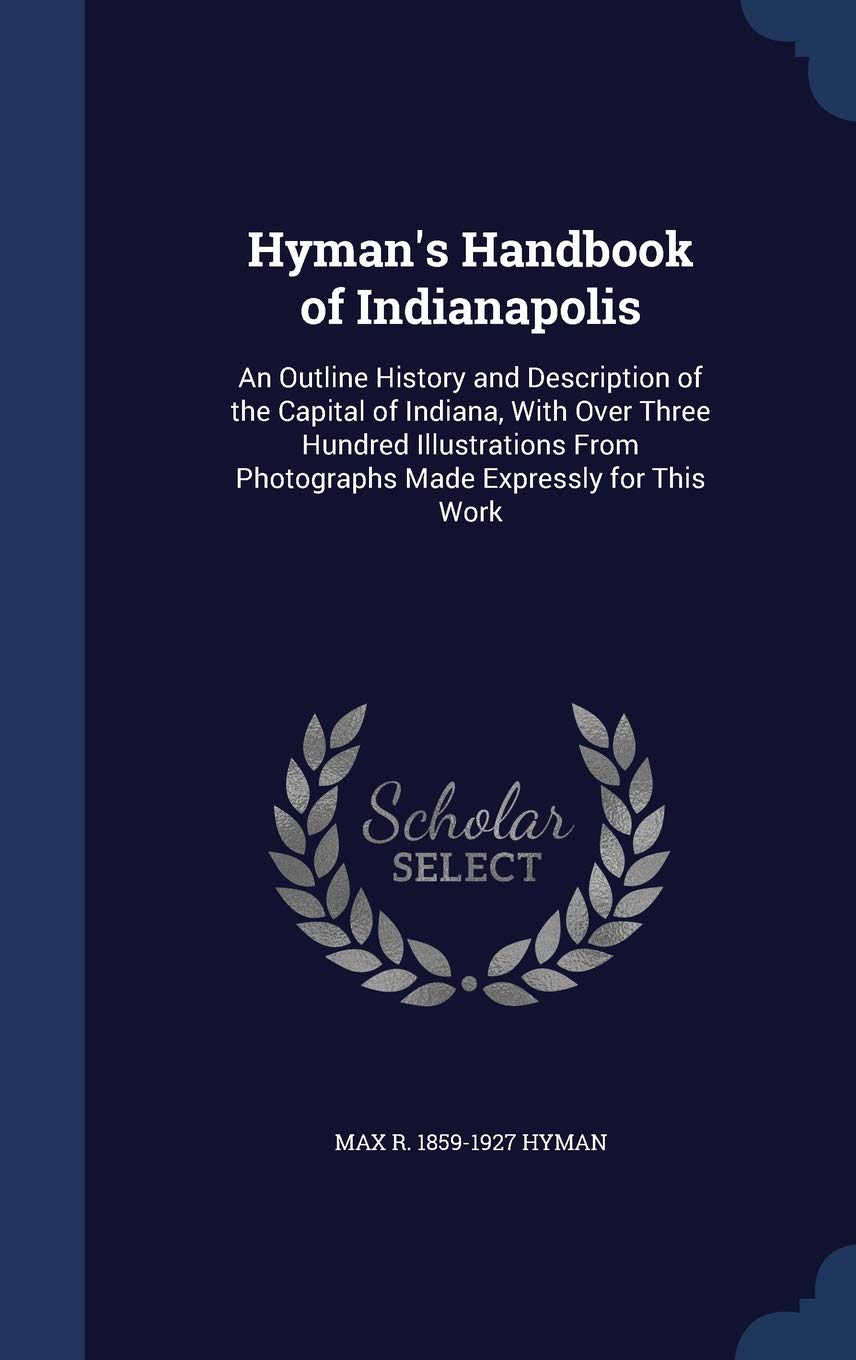 Hyman's Handbook of Indianapolis: An Outline History and Description of the Capital of Indiana, With Over Three Hundred Illustrations From Photographs Politics & History
