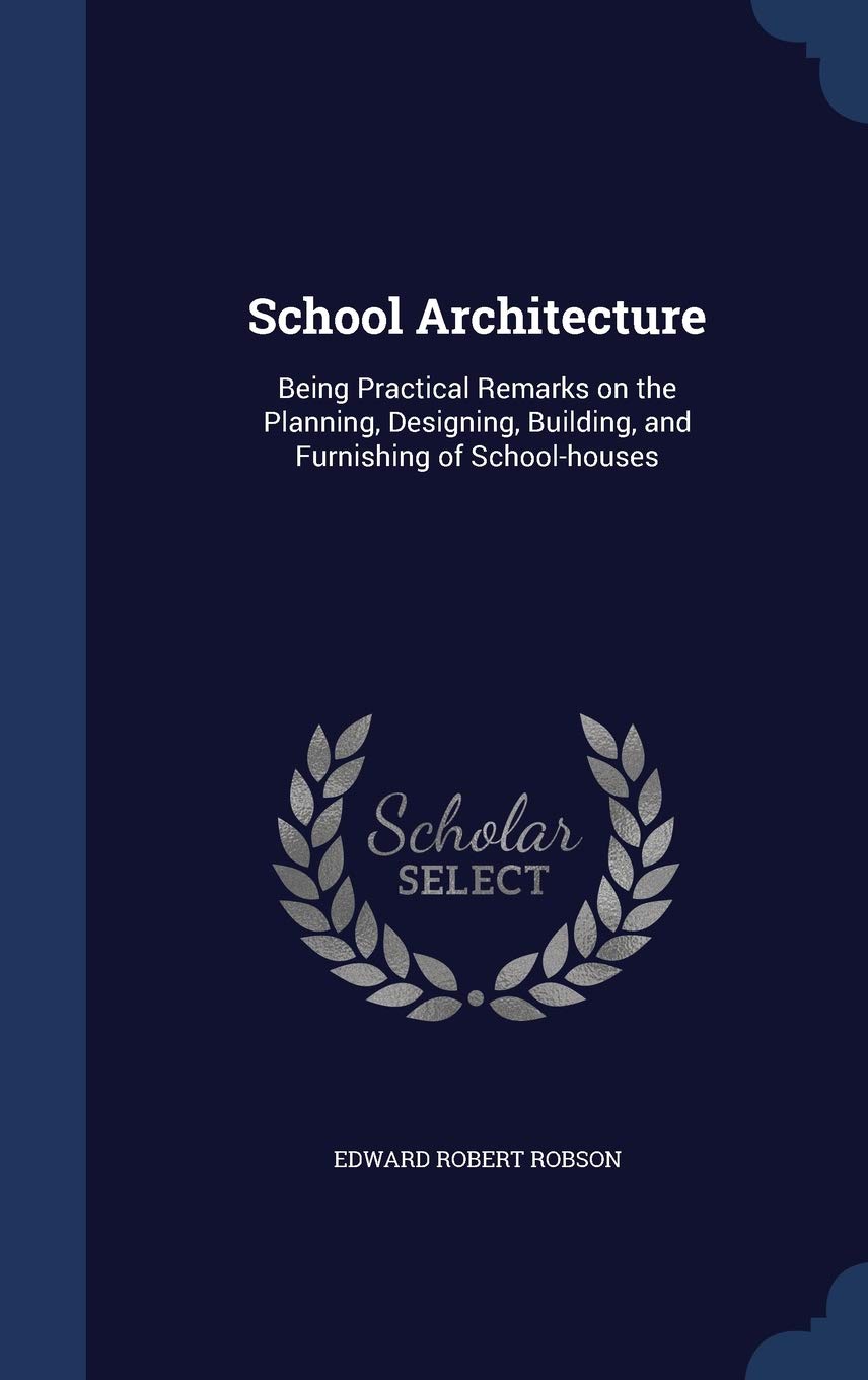 School Architecture: Being Practical Remarks on the Planning, Designing, Building, and Furnishing of School-houses Architecture