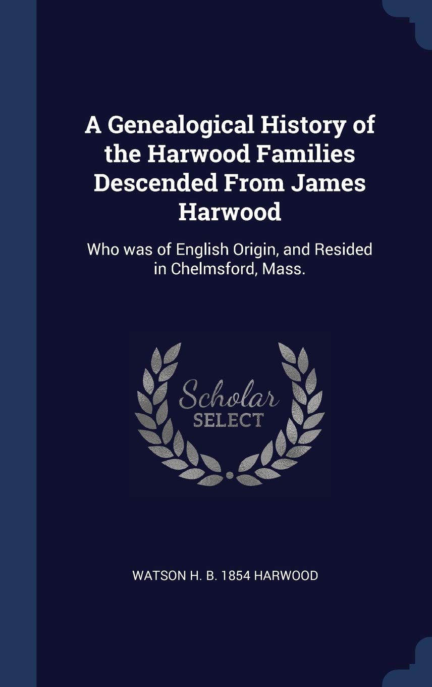 A Genealogical History of the Harwood Families Descended From James Harwood: Who was of English Origin, and Resided in Chelmsford, Mass. Politics & History