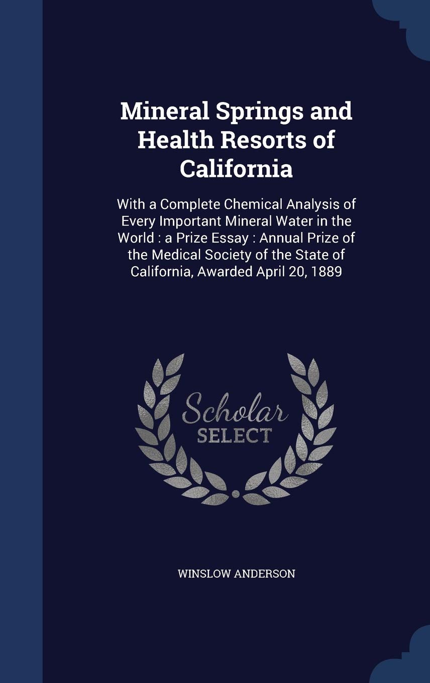 Mineral Springs and Health Resorts of California: With a Complete Chemical Analysis of Every Important Mineral Water in the World: A Prize Essay: ... State of California, Awarded April 20, 1889 Natural Sciences