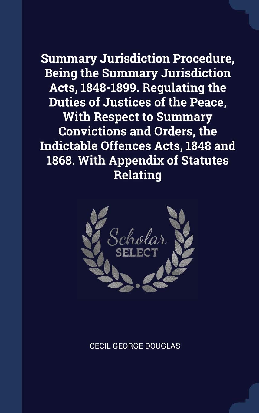Summary Jurisdiction Procedure, Being the Summary Jurisdiction Acts, 1848-1899. Regulating the Duties of Justices of the Peace, With Respect to Summar Law