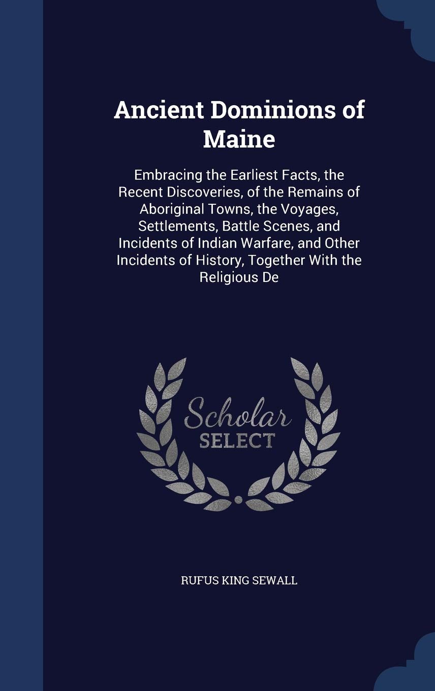 Ancient Dominions of Maine: Embracing the Earliest Facts, the Recent Discoveries, of the Remains of Aboriginal Towns, the Voyages, Settlements, Battle ... of History, Together With the Religious De Politics & History