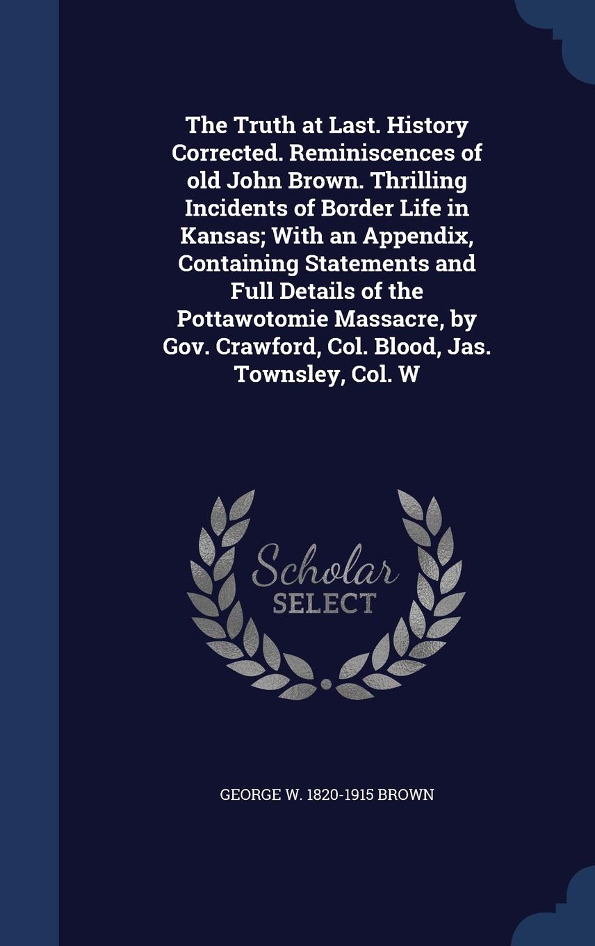 The Truth at Last. History Corrected. Reminiscences of Old John Brown. Thrilling Incidents of Border Life in Kansas; With an Appendix, Containing ... Crawford, Col. Blood, Jas. Townsley, Col. W Politics & History