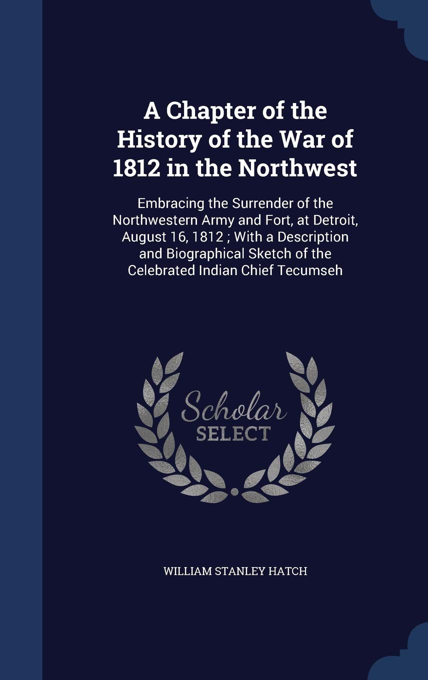 A Chapter of the History of the War of 1812 in the Northwest: Embracing the Surrender of the Northwestern Army and Fort, at Detroit, August 16, 1812; ... of the Celebrated Indian Chief Tecumseh Politics & History