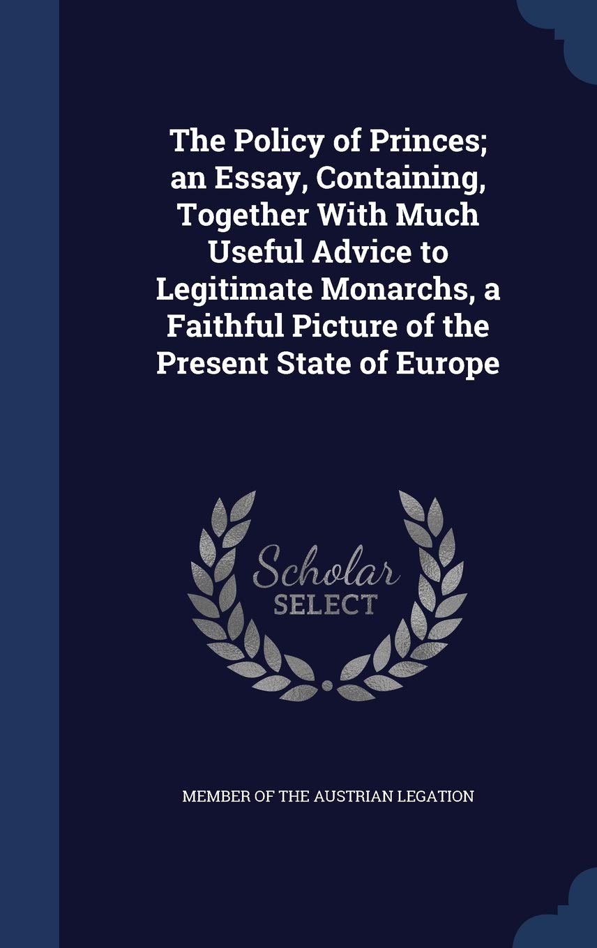 The Policy of Princes; an Essay, Containing, Together With Much Useful Advice to Legitimate Monarchs, a Faithful Picture of the Present State of Europe Politics & History